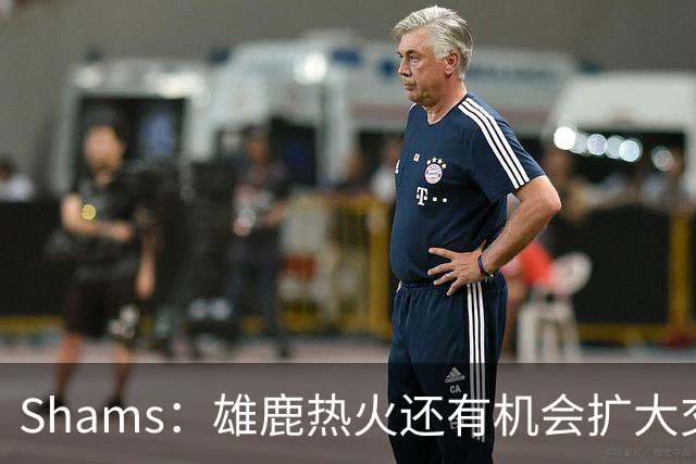 Shams：雄鹿热火还有机会扩大交易 但雄鹿目前希望留下得到的球员